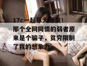 17c一起草大爆发！那个全网同情的弱者原来是个骗子，贫穷限制了我的想象力。