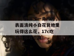 大半夜看了一身冷汗，表面清纯小白花背地里玩得这么花，17c吃瓜带你吃个爽！