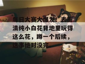 每日大赛大爆发！表面清纯小白花背地里玩得这么花，蹲一个后续，这事绝对没完。