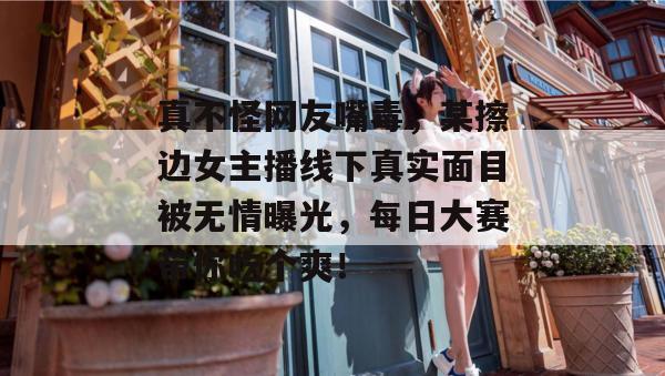 真不怪网友嘴毒，某擦边女主播线下真实面目被无情曝光，每日大赛带你吃个爽！  第1张