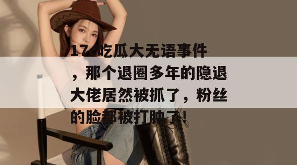 17c吃瓜大无语事件，那个退圈多年的隐退大佬居然被抓了，粉丝的脸都被打肿了！  第1张