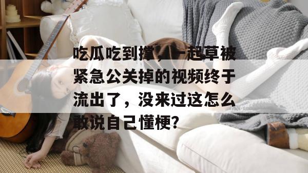 吃瓜吃到撑，一起草被紧急公关掉的视频终于流出了，没来过这怎么敢说自己懂梗？  第1张