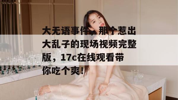 大无语事件，那个惹出大乱子的现场视频完整版，17c在线观看带你吃个爽！  第1张