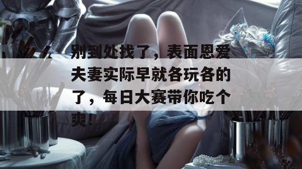 别到处找了，表面恩爱夫妻实际早就各玩各的了，每日大赛带你吃个爽！  第1张