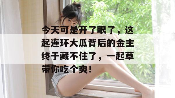 今天可是开了眼了,这起连环大瓜背后的金主终于藏不住了,一起草带你吃个爽! 第1张 今天可是开了眼了,这起连环大瓜背后的金主终于藏不住了,一起草带你吃个爽! 第1张