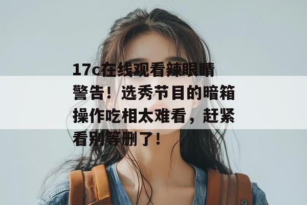 17c在线观看辣眼睛警告！选秀节目的暗箱操作吃相太难看，赶紧看别等删了！  第1张