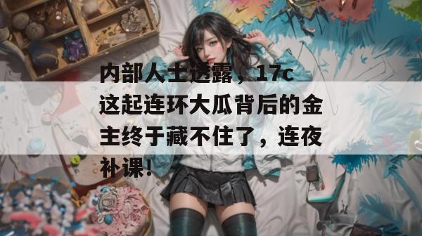 内部人士透露，17c这起连环大瓜背后的金主终于藏不住了，连夜补课！  第1张