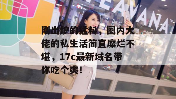 刚出炉的猛料，圈内大佬的私生活简直糜烂不堪，17c最新域名带你吃个爽！  第1张