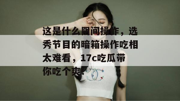 这是什么阴间操作，选秀节目的暗箱操作吃相太难看，17c吃瓜带你吃个爽！  第1张