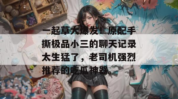一起草大爆发！原配手撕极品小三的聊天记录太生猛了，老司机强烈推荐的吃瓜神器。  第1张