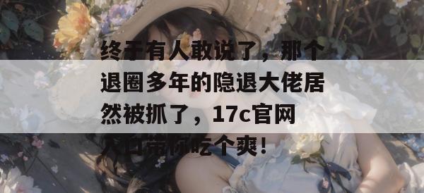 终于有人敢说了，那个退圈多年的隐退大佬居然被抓了，17c官网入口带你吃个爽！  第1张