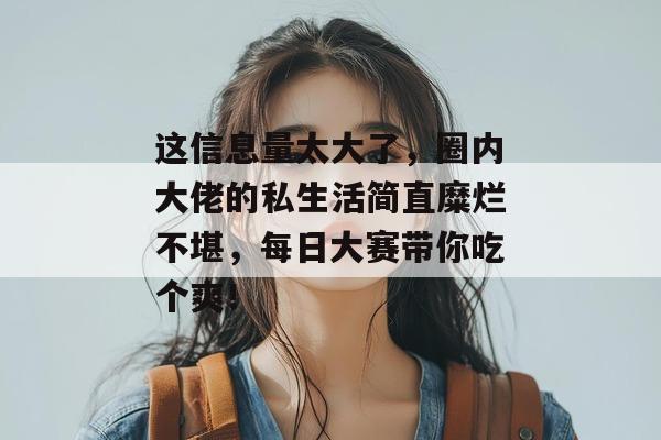 这信息量太大了，圈内大佬的私生活简直糜烂不堪，每日大赛带你吃个爽！  第1张