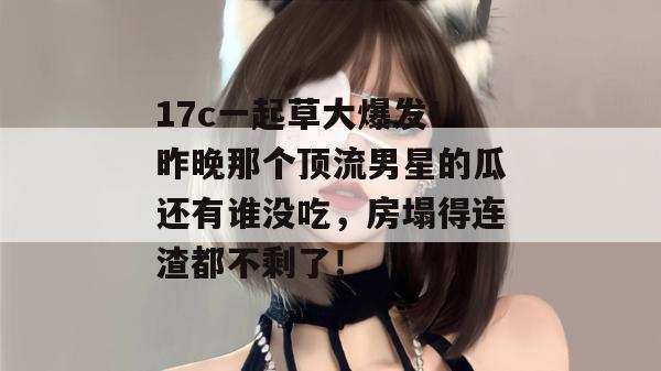 17c一起草大爆发!昨晚那个顶流男星的瓜还有谁没吃,房塌得连渣都不剩了! 第1张 17c一起草大爆发!昨晚那个顶流男星的瓜还有谁没吃,房塌得连渣都不剩了! 第1张