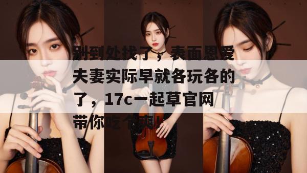 别到处找了,表面恩爱夫妻实际早就各玩各的了,17c一起草官网带你吃个爽! 第1张 别到处找了,表面恩爱夫妻实际早就各玩各的了,17c一起草官网带你吃个爽! 第1张