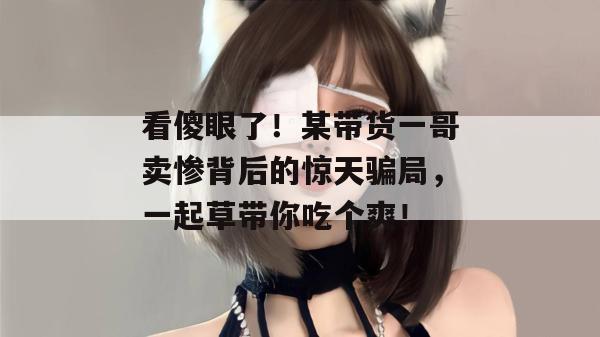 看傻眼了！某带货一哥卖惨背后的惊天骗局，一起草带你吃个爽！  第1张