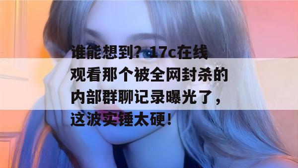 谁能想到?17c在线观看那个被全网封杀的内部群聊记录曝光了,这波实锤太硬! 第1张 谁能想到?17c在线观看那个被全网封杀的内部群聊记录曝光了,这波实锤太硬! 第1张