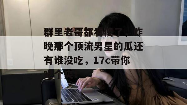 群里老哥都看傻了,昨晚那个顶流男星的瓜还有谁没吃,17c带你吃个爽! 第1张 群里老哥都看傻了,昨晚那个顶流男星的瓜还有谁没吃,17c带你吃个爽! 第1张