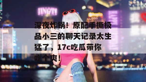 深夜炸锅！原配手撕极品小三的聊天记录太生猛了，17c吃瓜带你吃个爽！  第1张