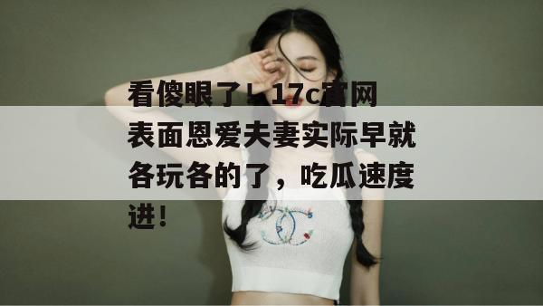 看傻眼了!17c官网表面恩爱夫妻实际早就各玩各的了,吃瓜速度进! 第1张 看傻眼了!17c官网表面恩爱夫妻实际早就各玩各的了,吃瓜速度进! 第1张
