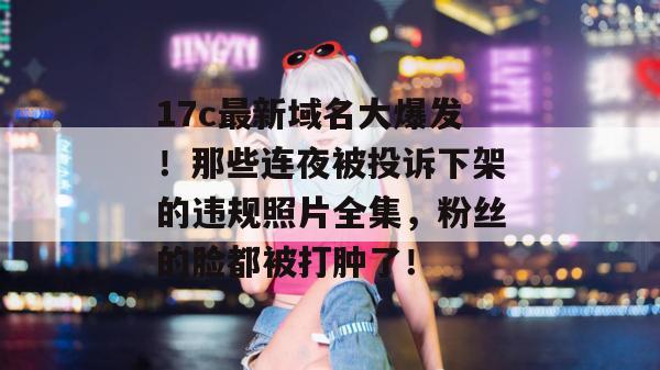 17c最新域名大爆发！那些连夜被投诉下架的违规照片全集，粉丝的脸都被打肿了！  第1张