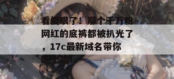 看傻眼了！那个千万粉网红的底裤都被扒光了，17c最新域名带你吃个爽！  第1张