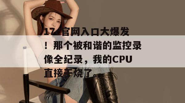 17c官网入口大爆发！那个被和谐的监控录像全纪录，我的CPU直接干烧了。  第1张