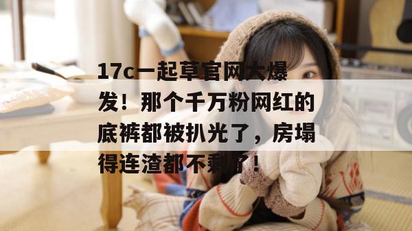 17c一起草官网大爆发!那个千万粉网红的底裤都被扒光了,房塌得连渣都不剩了! 第1张 17c一起草官网大爆发!那个千万粉网红的底裤都被扒光了,房塌得连渣都不剩了! 第1张