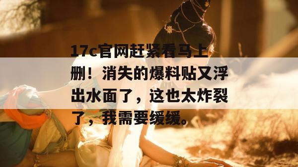 17c官网赶紧看马上删！消失的爆料贴又浮出水面了，这也太炸裂了，我需要缓缓。  第1张