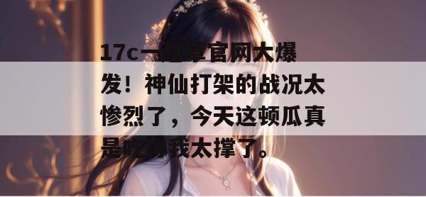 17c一起草官网大爆发！神仙打架的战况太惨烈了，今天这顿瓜真是吃得我太撑了。  第1张