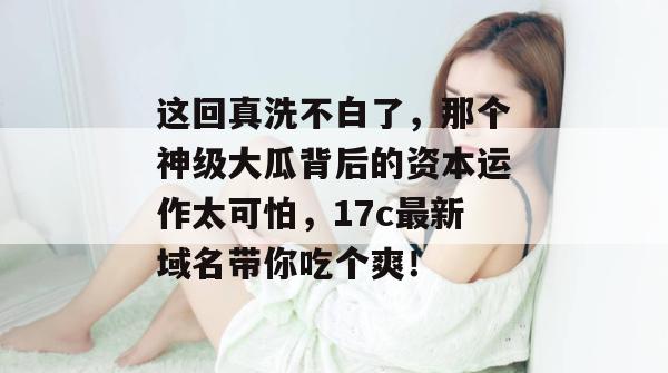 这回真洗不白了,那个神级大瓜背后的资本运作太可怕,17c最新域名带你吃个爽! 第1张 这回真洗不白了,那个神级大瓜背后的资本运作太可怕,17c最新域名带你吃个爽! 第1张