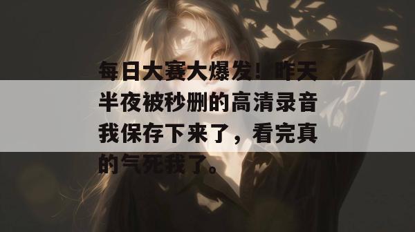 每日大赛大爆发！昨天半夜被秒删的高清录音我保存下来了，看完真的气死我了。  第1张