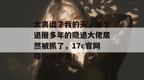太离谱了我的天，那个退圈多年的隐退大佬居然被抓了，17c官网带你吃个爽！  第1张