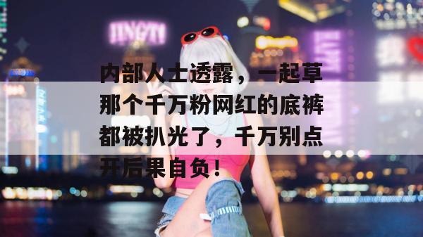 内部人士透露，一起草那个千万粉网红的底裤都被扒光了，千万别点开后果自负！  第1张
