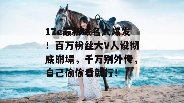 17c最新域名大爆发！百万粉丝大V人设彻底崩塌，千万别外传，自己偷偷看就行！  第1张