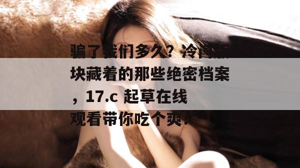 骗了我们多久?冷门版块藏着的那些绝密档案,17.c 起草在线观看带你吃个爽! 第1张 骗了我们多久?冷门版块藏着的那些绝密档案,17.c 起草在线观看带你吃个爽! 第1张