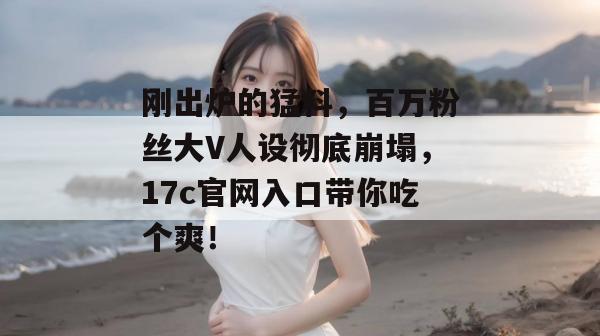 刚出炉的猛料，百万粉丝大V人设彻底崩塌，17c官网入口带你吃个爽！  第1张