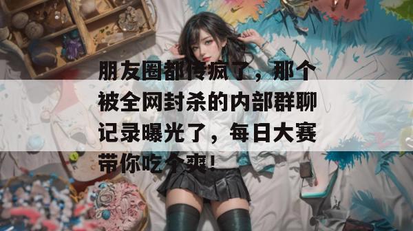 朋友圈都传疯了，那个被全网封杀的内部群聊记录曝光了，每日大赛带你吃个爽！  第1张