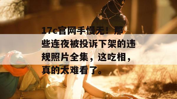 17c官网手慢无！那些连夜被投诉下架的违规照片全集，这吃相，真的太难看了。  第1张