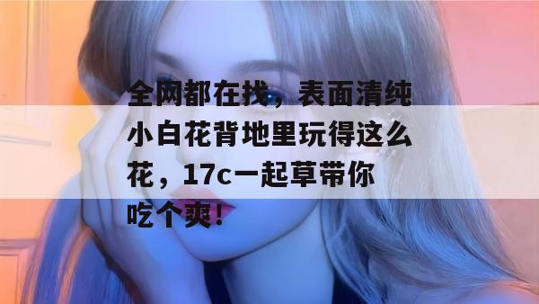 全网都在找，表面清纯小白花背地里玩得这么花，17c一起草带你吃个爽！  第1张