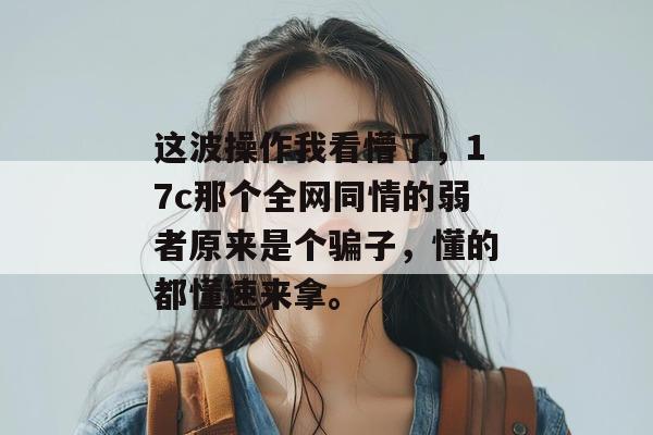 这波操作我看懵了，17c那个全网同情的弱者原来是个骗子，懂的都懂速来拿。  第1张