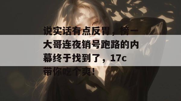 说实话有点反胃，榜一大哥连夜销号跑路的内幕终于找到了，17c带你吃个爽！  第1张