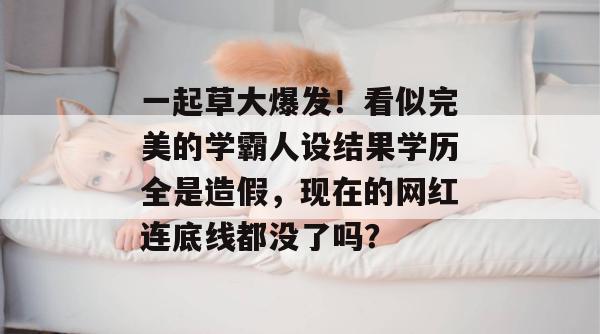 一起草大爆发！看似完美的学霸人设结果学历全是造假，现在的网红连底线都没了吗？  第1张