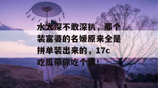水太深不敢深扒，那个装富婆的名媛原来全是拼单装出来的，17c吃瓜带你吃个爽！  第1张
