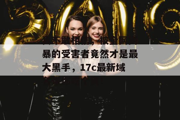 真不敢相信，被全网网暴的受害者竟然才是最大黑手，17c最新域名带你吃个爽！  第1张