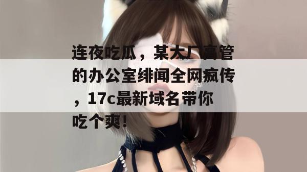 连夜吃瓜，某大厂高管的办公室绯闻全网疯传，17c最新域名带你吃个爽！  第1张