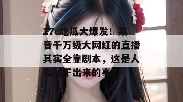 17c吃瓜大爆发!某音千万级大网红的直播其实全靠剧本,这是人类能干出来的事? 第1张 17c吃瓜大爆发!某音千万级大网红的直播其实全靠剧本,这是人类能干出来的事? 第1张
